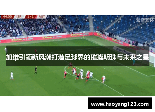 加维引领新风潮打造足球界的璀璨明珠与未来之星